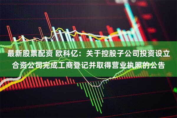 最新股票配资 欧科亿：关于控股子公司投资设立合资公司完成工商登记并取得营业执照的公告
