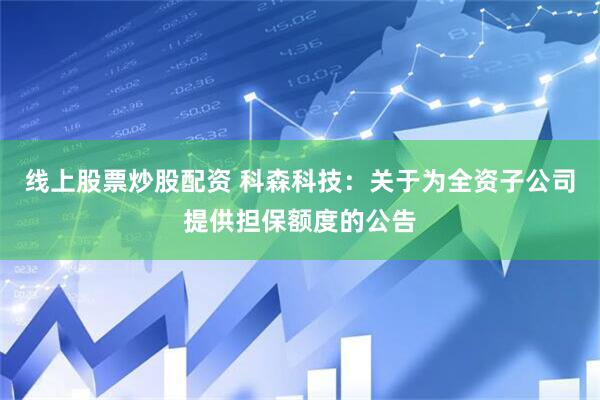 线上股票炒股配资 科森科技：关于为全资子公司提供担保额度的公告