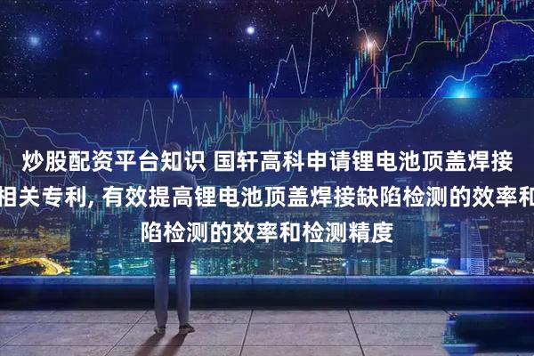 炒股配资平台知识 国轩高科申请锂电池顶盖焊接缺陷检测相关专利, 有效提高锂电池顶盖焊接缺陷检测的效率和检测精度