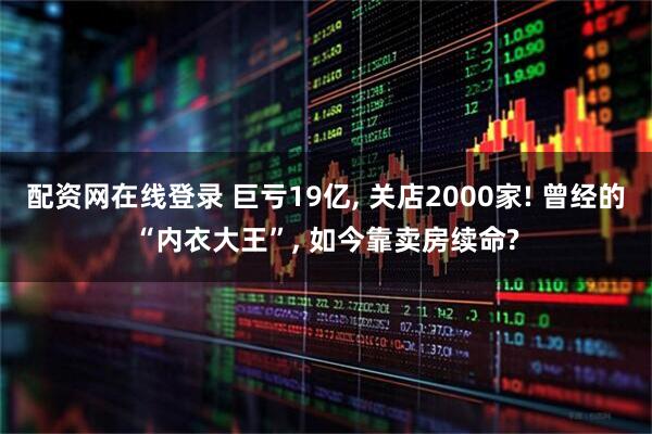 配资网在线登录 巨亏19亿, 关店2000家! 曾经的“内衣大王”, 如今靠卖房续命?