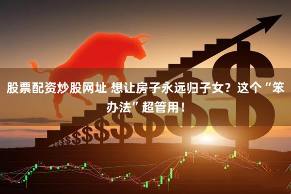 股票配资炒股网址 想让房子永远归子女？这个“笨办法”超管用！