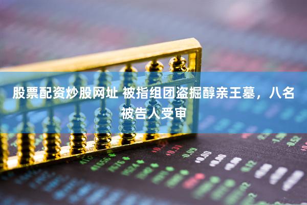 股票配资炒股网址 被指组团盗掘醇亲王墓，八名被告人受审