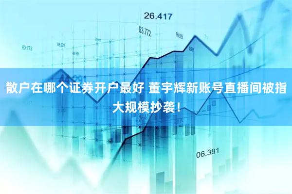 散户在哪个证券开户最好 董宇辉新账号直播间被指大规模抄袭！