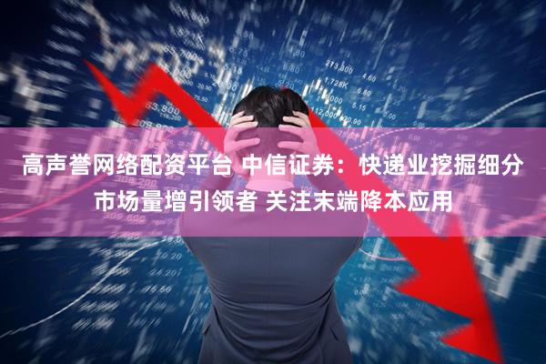 高声誉网络配资平台 中信证券：快递业挖掘细分市场量增引领者 关注末端降本应用