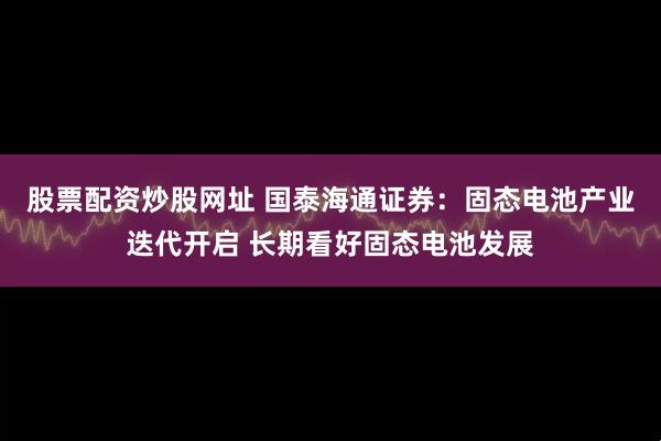股票配资炒股网址 国泰海通证券：固态电池产业迭代开启 长期看好固态电池发展
