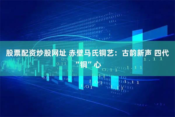 股票配资炒股网址 赤壁马氏铜艺：古韵新声 四代“铜”心