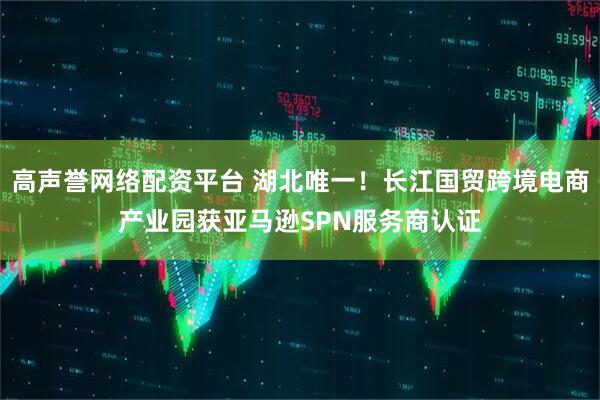 高声誉网络配资平台 湖北唯一！长江国贸跨境电商产业园获亚马逊SPN服务商认证