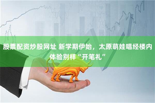 股票配资炒股网址 新学期伊始，太原萌娃唱经楼内体验别样“开笔礼”