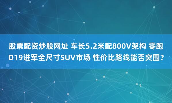 股票配资炒股网址 车长5.2米配800V架构 零跑D19进军全尺寸SUV市场 性价比路线能否突围？