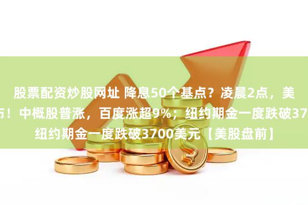 股票配资炒股网址 降息50个基点？凌晨2点，美联储利率决议将公布！中概股普涨，百度涨超9%；纽约期金一度跌破3700美元【美股盘前】