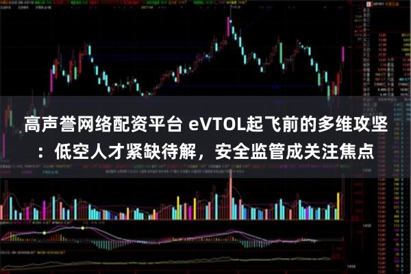 高声誉网络配资平台 eVTOL起飞前的多维攻坚：低空人才紧缺待解，安全监管成关注焦点