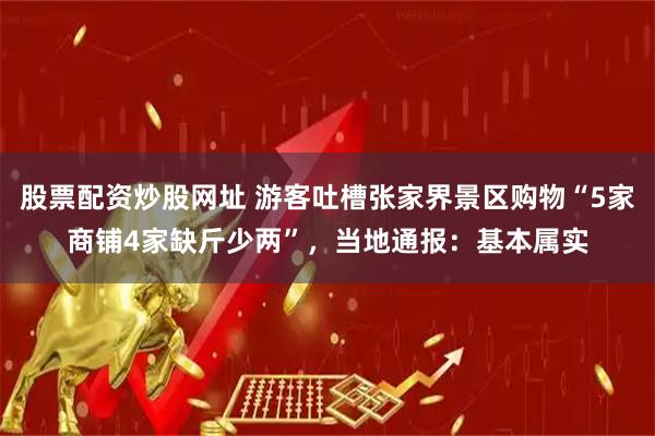 股票配资炒股网址 游客吐槽张家界景区购物“5家商铺4家缺斤少两”，当地通报：基本属实