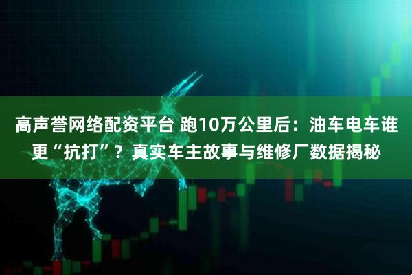 高声誉网络配资平台 跑10万公里后：油车电车谁更“抗打”？真实车主故事与维修厂数据揭秘