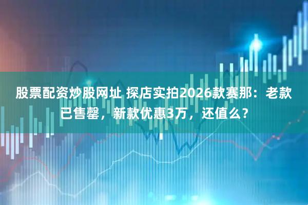 股票配资炒股网址 探店实拍2026款赛那：老款已售罄，新款优惠3万，还值么？