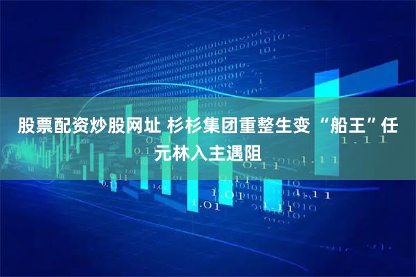 股票配资炒股网址 杉杉集团重整生变 “船王”任元林入主遇阻