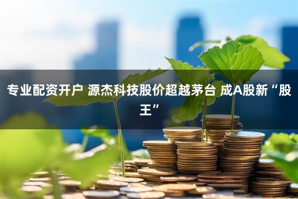 专业配资开户 源杰科技股价超越茅台 成A股新“股王”