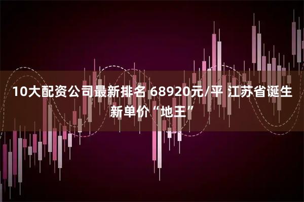 10大配资公司最新排名 68920元/平 江苏省诞生新单价“地王”