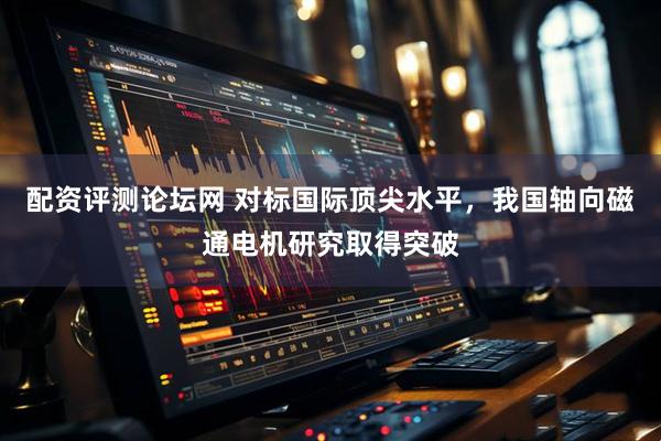 配资评测论坛网 对标国际顶尖水平，我国轴向磁通电机研究取得突破