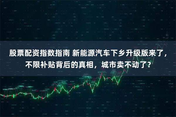 股票配资指数指南 新能源汽车下乡升级版来了，不限补贴背后的真相，城市卖不动了？